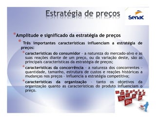 *Amplitude e significado da estratégia de preços
  * Três   importantes características influenciam a estratégia de
   preços:
    * características do consumidor – a natureza do mercado-alvo e as
      suas reações diante de um preço, ou da variação deste, são as
      principais características da estratégia de preços;
    * características da concorrência – a natureza dos concorrentes –
      quantidade, tamanho, estrutura de custos e reações históricas a
      mudanças nos preços – influencia a estratégia competitiva;
    * características da organização – tanto os objetivos da
      organização quanto as características do produto influenciam o
      preço.
 