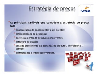 * Asprincipais variáveis que compõem a estratégia de preços
 são:
       * concentração de concorrentes e de clientes;
       * diferenciações de produtos;
       * barreiras à entrada de novos concorrentes;
       * estrutura de custos;
       * taxa de crescimento da demanda do produto / mercadoria   /
        serviço;
       * elasticidade; e integração vertical.
 