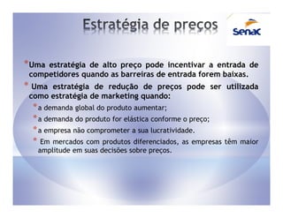 * Umaestratégia de alto preço pode incentivar a entrada de
 competidores quando as barreiras de entrada forem baixas.
* Uma estratégia de redução de preços pode ser utilizada
 como estratégia de marketing quando:
  * a demanda global do produto aumentar;
  * a demanda do produto for elástica conforme o preço;
  * a empresa não comprometer a sua lucratividade.
  * Em mercados com produtos diferenciados, as empresas   têm maior
   amplitude em suas decisões sobre preços.
 
