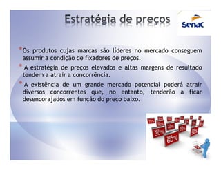 * Os produtos cujas marcas são líderes no mercado conseguem
 assumir a condição de fixadores de preços.
*A  estratégia de preços elevados e altas margens de resultado
 tendem a atrair a concorrência.
*A  existência de um grande mercado potencial poderá atrair
 diversos concorrentes que, no entanto, tenderão a ficar
 desencorajados em função do preço baixo.
 