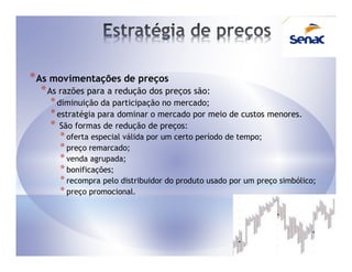 * As movimentações de preços
  * As razões para a redução dos preços são:
     * diminuição da participação no mercado;
     * estratégia para dominar o mercado por meio de custos menores.
     * São formas de redução de preços:
      * oferta especial válida por um certo período de tempo;
      * preço remarcado;
      * venda agrupada;
      * bonificações;
      * recompra pelo distribuidor do produto usado por um preço simbólico;
      * preço promocional.
 