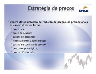 * Dentro desse universo de redução de preços, os promocionais
 assumem diversas formas:
  * preço isca;
  * preço de ocasião;
  * cupons de desconto;
  * financiamentos a juros baixos;
  * garantia e contrato de serviços;
  * descontos psicológicos;
  * preços diferenciados.
 