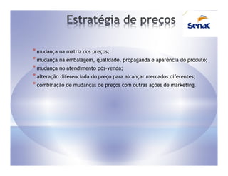 * mudança na matriz dos preços;
* mudança na embalagem, qualidade, propaganda e aparência do produto;
* mudança no atendimento pós-venda;
* alteração diferenciada do preço para alcançar mercados diferentes;
* combinação de mudanças de preços com outras ações de marketing.
 