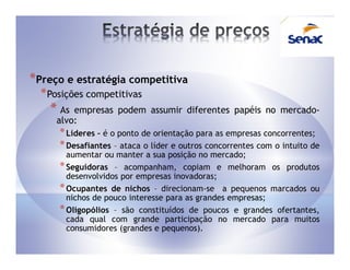 *Preço e estratégia competitiva
  * Posições competitivas
    * As empresas podem assumir diferentes papéis no mercado-
     alvo:
      * Líderes – é o ponto de orientação para as empresas concorrentes;
      * Desafiantes – ataca o líder e outros concorrentes com o intuito de
        aumentar ou manter a sua posição no mercado;
      * Seguidoras – acompanham, copiam e melhoram os produtos
        desenvolvidos por empresas inovadoras;
      * Ocupantes de nichos – direcionam-se a pequenos marcados ou
        nichos de pouco interesse para as grandes empresas;
      * Oligopólios – são constituídos de poucos e grandes ofertantes,
        cada qual com grande participação no mercado para muitos
        consumidores (grandes e pequenos).
 