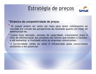 * Dinâmica da competitividade de preços
* Os  preços podem ser tanto um meio para atrair concorrentes ao
 mercado em virtude das perspectivas de resultado quanto um modo de
 desencorajá-los.
* Custos fixos elevados, excesso de capacidade, crescimento lento e
 falta de diferenciação dos produtos são fatores que tendem a facilitar,
 e até aumentar, a rivalidade entre as empresas concorrentes.
* A lucratividade média do setor é influenciada pelos concorrentes
 existentes e em potencial.
 