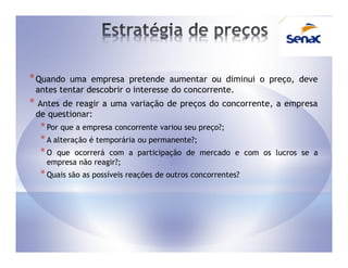 * Quando uma empresa pretende aumentar ou diminui o preço, deve
 antes tentar descobrir o interesse do concorrente.
* Antes de reagir a   uma variação de preços do concorrente, a empresa
 de questionar:
  * Por que a empresa concorrente variou seu preço?;
  * A alteração é temporária ou permanente?;
  * O que ocorrerá com a participação de mercado        e com os lucros se a
    empresa não reagir?;
  * Quais são as possíveis reações de outros concorrentes?
 