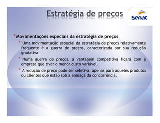 * Movimentações especiais da estratégia de preços
  *    Uma movimentação especial da estratégia de preços relativamente
      frequente é a guerra de preços, caracterizada por sua redução
      gradativa.
  *    Numa guerra de preços, a vantagem competitiva ficará com a
      empresa que tiver o menor custo variável.
  * A redução de preço pode ser seletiva, apenas para aqueles produtos
      ou clientes que estão sob a ameaça da concorrência.
 