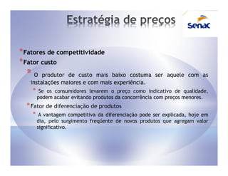 * Fatores de competitividade
* Fator custo
  *O    produtor de custo mais baixo costuma ser aquele com as
   instalações maiores e com mais experiência.
    *    Se os consumidores levarem o preço como indicativo de qualidade,
        podem acabar evitando produtos da concorrência com preços menores.
  * Fator de diferenciação de produtos
    *    A vantagem competitiva da diferenciação pode ser explicada, hoje em
        dia, pelo surgimento freqüente de novos produtos que agregam valor
        significativo.
 