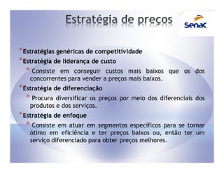 * Estratégias genéricas de competitividade
* Estratégia de liderança de custo
   * Consiste em conseguir custos mais      baixos que os dos
    concorrentes para vender a preços mais baixos.
* Estratégia de diferenciação
   * Procura diversificar os preços   por meio dos diferenciais dos
    produtos e dos serviços.
* Estratégia de enfoque
   * Consiste em atuar em   segmentos específicos para se tornar
    ótimo em eficiência e ter preços baixos ou, então ter um
    serviço diferenciado para obter preços melhores.
 