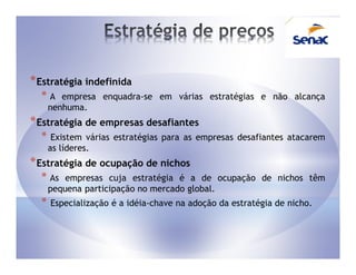 * Estratégia indefinida
  *A     empresa enquadra-se em várias estratégias e não alcança
      nenhuma.
* Estratégia de empresas desafiantes
  *    Existem várias estratégias para as empresas desafiantes atacarem
      as líderes.
* Estratégia de ocupação de nichos
  * As    empresas cuja estratégia é a de ocupação de nichos têm
      pequena participação no mercado global.
  *   Especialização é a idéia-chave na adoção da estratégia de nicho.
 