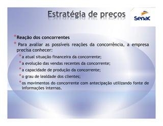 * Reação dos concorrentes
* Para avaliar as possíveis   reações da concorrência, a empresa
 precisa conhecer:
  * a atual situação financeira da concorrente;
  * a evolução das vendas recentes da concorrente;
  * a capacidade de produção da concorrente;
  * o grau de lealdade dos clientes;
  * os movimentos do concorrente com antecipação utilizando fonte de
   informações internas.
 