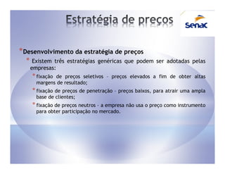 * Desenvolvimento da estratégia de preços
  *    Existem três estratégias genéricas que podem ser adotadas pelas
      empresas:
      * fixaçãode preços seletivos – preços elevados a fim de obter altas
        margens de resultado;
      * fixação de preços de penetração – preços baixos, para atrair uma ampla
        base de clientes;
      * fixação de preços neutros – a empresa não usa o preço como instrumento
        para obter participação no mercado.
 