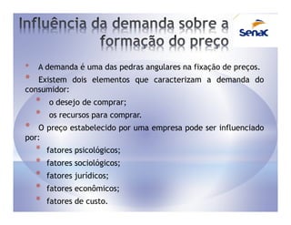 *   A demanda é uma das pedras angulares na fixação de preços.
*  Existem dois elementos que caracterizam a demanda do
consumidor:
    *   o desejo de comprar;
    *   os recursos para comprar.
*  O preço estabelecido por uma empresa pode ser influenciado
por:
    *   fatores psicológicos;
    *   fatores sociológicos;
    *   fatores jurídicos;
    *   fatores econômicos;
    *   fatores de custo.
 