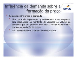 *   Relações entre preço e demanda
    *    Um dos mais importantes questionamentos nas empresas
        está relacionado ao montante de variação no volume da
        demanda que um produto/mercadoria/serviço experimenta
        em face da variação do preço.
    *   Essa sensibilidade é chamada de elasticidade.
 