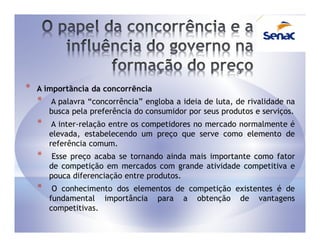 *   A importância da concorrência
    *   A palavra “concorrência” engloba a ideia de luta, de rivalidade na
        busca pela preferência do consumidor por seus produtos e serviços.
    *    A inter-relação entre os competidores no mercado normalmente é
        elevada, estabelecendo um preço que serve como elemento de
        referência comum.
    *    Esse preço acaba se tornando ainda mais importante como fator
        de competição em mercados com grande atividade competitiva e
        pouca diferenciação entre produtos.
    *    O conhecimento dos elementos de competição existentes é de
        fundamental importância para a obtenção de vantagens
        competitivas.
 