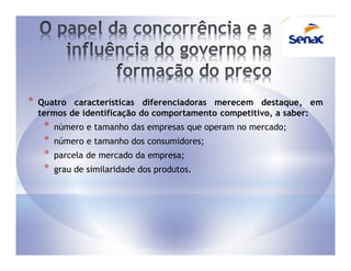 *   Quatro características diferenciadoras merecem destaque, em
    termos de identificação do comportamento competitivo, a saber:
     *   número e tamanho das empresas que operam no mercado;
     *   número e tamanho dos consumidores;
     *   parcela de mercado da empresa;
     *   grau de similaridade dos produtos.
 