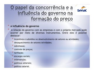 *   A influência do governo
*    A relação do governo com as empresas e com o próprio mercado pode
    ocorrer por meio de diversos instrumentos. Entre eles é possível
    destacar:
     *   incentivos e subsídios no desenvolvimento de setores ou atividades;
     *   desaquecimento de setores/atividades;
     *   sobretaxas;
     *   controle de preços;
     *   tarifação;
     *   encargos sociais;
     *   intervenção;
     *   políticas setoriais;
     *   política salarial.
 
