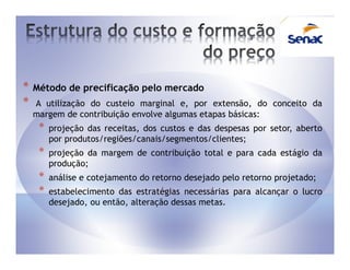 *   Método de precificação pelo mercado
*   A utilização do custeio marginal e, por extensão, do conceito da
    margem de contribuição envolve algumas etapas básicas:
     *   projeção das receitas, dos custos e das despesas por setor, aberto
         por produtos/regiões/canais/segmentos/clientes;
     *   projeção da margem de contribuição total e para cada estágio da
         produção;
     *   análise e cotejamento do retorno desejado pelo retorno projetado;
     *   estabelecimento das estratégias necessárias para alcançar o lucro
         desejado, ou então, alteração dessas metas.
 