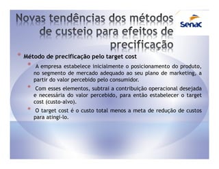 *   Método de precificação pelo target cost
     *    A empresa estabelece inicialmente o posicionamento do produto,
         no segmento de mercado adequado ao seu plano de marketing, a
         partir do valor percebido pelo consumidor.
     *    Com esses elementos, subtrai a contribuição operacional desejada
         e necessária do valor percebido, para então estabelecer o target
         cost (custo-alvo).
     *    O target cost é o custo total menos a meta de redução de custos
         para atingi-lo.
 