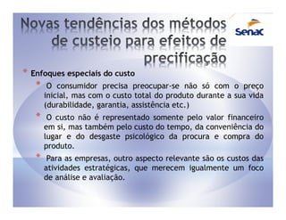 *   Enfoques especiais do custo
     *    O consumidor precisa preocupar-se não só com o preço
         inicial, mas com o custo total do produto durante a sua vida
         (durabilidade, garantia, assistência etc.)
     *    O custo não é representado somente pelo valor financeiro
         em si, mas também pelo custo do tempo, da conveniência do
         lugar e do desgaste psicológico da procura e compra do
         produto.
     *    Para as empresas, outro aspecto relevante são os custos das
         atividades estratégicas, que merecem igualmente um foco
         de análise e avaliação.
 