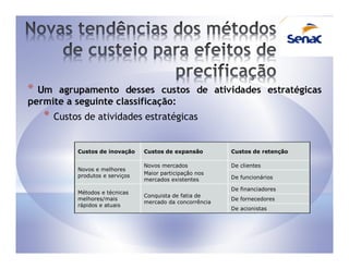 * Um agrupamento desses custos de atividades estratégicas
permite a seguinte classificação:
    *   Custos de atividades estratégicas


             Custos de inovação    Custos de expansão        Custos de retenção

                                   Novos mercados            De clientes
             Novos e melhores
             produtos e serviços   Maior participação nos
                                   mercados existentes       De funcionários

                                                             De financiadores
             Métodos e técnicas
                                   Conquista de fatia de
             melhores/mais                                   De fornecedores
                                   mercado da concorrência
             rápidos e atuais
                                                             De acionistas
 