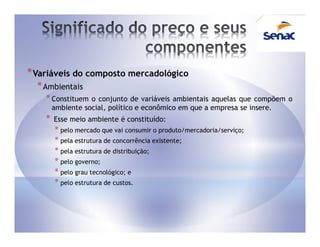 * Variáveis do composto mercadológico
  * Ambientais
    * Constituem   o conjunto de variáveis ambientais aquelas que compõem o
        ambiente social, político e econômico em que a empresa se insere.
    *   Esse meio ambiente é constituído:
        * pelo mercado que vai consumir o produto/mercadoria/serviço;
        * pela estrutura de concorrência existente;
        * pela estrutura de distribuição;
        * pelo governo;
        * pelo grau tecnológico; e
        * pelo estrutura de custos.
 