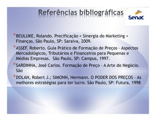 * BEULUKE, Rolando. Precificação = Sinergia do Marketing +
 Finanças. São Paulo, SP: Saraiva, 2009.
* ASSEF, Roberto. Guia Prático de Formação de Preços – Aspectos
 Mercadológicos, Tributários e Financeiros para Pequenas e
 Médias Empresas. São Paulo, SP: Campus, 1997.
* SARDINHA, José Carlos. Formação de Preço – A Arte do Negócio.
 São
* DOLAN, Robert J.; SIMONN, Hermann. O PODER DOS PREÇOS – As
 melhores estratégias para ter lucro. São Paulo, SP: Futura, 1998
 