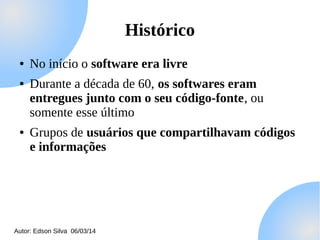 Histórico
●
●

●

No início o software era livre
Durante a década de 60, os softwares eram
entregues junto com o seu código-fonte, ou
somente esse último
Grupos de usuários que compartilhavam códigos
e informações

Autor: Edson Silva 06/03/14

 