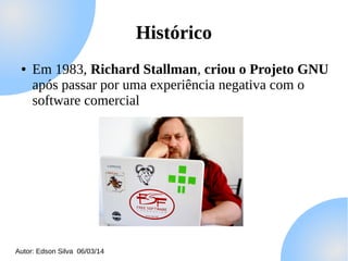 Histórico
●

Em 1983, Richard Stallman, criou o Projeto GNU
após passar por uma experiência negativa com o
software comercial

Autor: Edson Silva 06/03/14

 