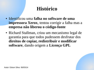 Histórico
●

●

Identificou uma falha no software de uma
impressora Xerox, tentou corrigir a falha mas a
empresa não liberou o código-fonte
Richard Stallman, criou um mecanismo legal de
garantia para que todos pudessem desfrutar dos
direitos de copiar, redistribuir e modificar
software, dando origem a Licença GPL

Autor: Edson Silva 06/03/14

 