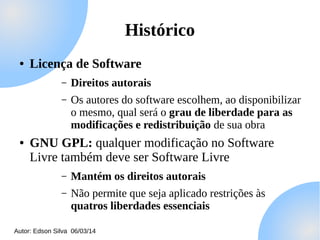 Histórico
●

Licença de Software
–
–

●

Direitos autorais
Os autores do software escolhem, ao disponibilizar
o mesmo, qual será o grau de liberdade para as
modificações e redistribuição de sua obra

GNU GPL: qualquer modificação no Software
Livre também deve ser Software Livre
–

Mantém os direitos autorais

–

Não permite que seja aplicado restrições às
quatros liberdades essenciais

Autor: Edson Silva 06/03/14

 