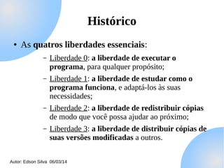 Histórico
●

As quatros liberdades essenciais:
–

Liberdade 0: a liberdade de executar o
programa, para qualquer propósito;

–

Liberdade 1: a liberdade de estudar como o
programa funciona, e adaptá-los às suas
necessidades;

–

Liberdade 2: a liberdade de redistribuir cópias
de modo que você possa ajudar ao próximo;

–

Liberdade 3: a liberdade de distribuir cópias de
suas versões modificadas a outros.

Autor: Edson Silva 06/03/14

 