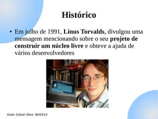 Histórico
●

Em julho de 1991, Linus Torvalds, divulgou uma
mensagem mencionando sobre o seu projeto de
construir um núcleo livre e obteve a ajuda de
vários desenvolvedores

Autor: Edson Silva 06/03/14

 