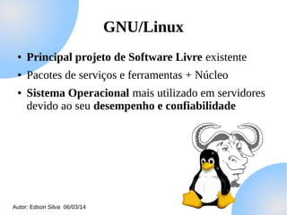 GNU/Linux
●

Principal projeto de Software Livre existente

●

Pacotes de serviços e ferramentas + Núcleo

●

Sistema Operacional mais utilizado em servidores
devido ao seu desempenho e confiabilidade

Autor: Edson Silva 06/03/14

 