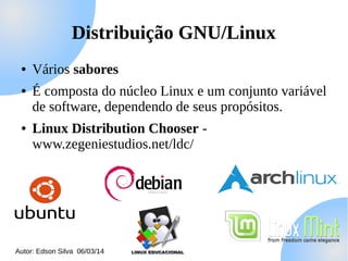 Distribuição GNU/Linux
●
●

●

Vários sabores
É composta do núcleo Linux e um conjunto variável
de software, dependendo de seus propósitos.
Linux Distribution Chooser www.zegeniestudios.net/ldc/

Autor: Edson Silva 06/03/14

 