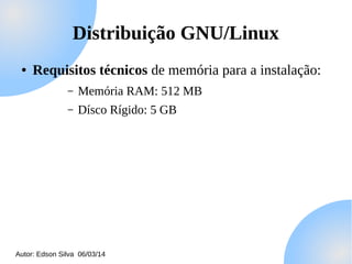 Distribuição GNU/Linux
●

Requisitos técnicos de memória para a instalação:
–

Memória RAM: 512 MB

–

Dísco Rígido: 5 GB

Autor: Edson Silva 06/03/14

 