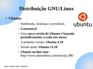 Distribuição GNU/Linux
●

Ubuntu:
–

Notebooks, desktops e servidores

–

Cannonical

–

Uma nova versão do Ubuntu é lançada
periodicamente a cada seis meses

–

A primeira versão: Ubuntu 4.10

–

Versão atual: Ubuntu 13.10

–

Ubuntu on-line tour:
http://www.ubuntubrsc.com/tour/pt_BR/

Autor: Edson Silva 06/03/14

 