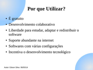 Por que Utilizar?
●

É gratuito

●

Desenvolvimento colaborativo

●

Liberdade para estudar, adaptar e redistribuir o
software

●

Suporte abundante na internet

●

Softwares com várias configurações

●

Incentiva o desenvolvimento tecnológico

Autor: Edson Silva 06/03/14

 