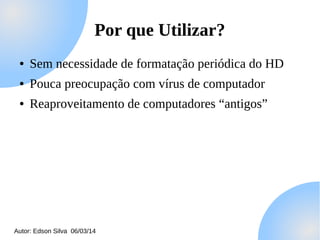 Por que Utilizar?
●

Sem necessidade de formatação periódica do HD

●

Pouca preocupação com vírus de computador

●

Reaproveitamento de computadores “antigos”

Autor: Edson Silva 06/03/14

 