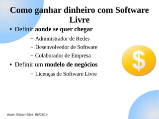Como ganhar dinheiro com Software
Livre
●

Definir aonde se quer chegar
–
–

Desenvolvedor de Software

–
●

Administrador de Redes
Colaborador de Empresa

Definir um modelo de negócios
–

Licenças de Software Livre

Autor: Edson Silva 06/03/14

 