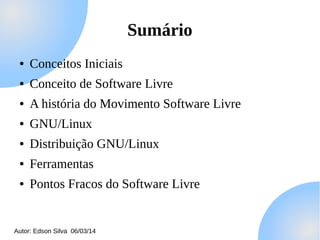 Sumário
●

Conceitos Iniciais

●

Conceito de Software Livre

●

A história do Movimento Software Livre

●

GNU/Linux

●

Distribuição GNU/Linux

●

Ferramentas

●

Pontos Fracos do Software Livre

Autor: Edson Silva 06/03/14

 