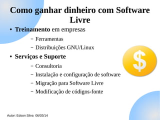 Como ganhar dinheiro com Software
Livre
●

Treinamento em empresas
–
–

●

Ferramentas
Distribuições GNU/Linux

Serviços e Suporte
–

Consultoria

–

Instalação e configuração de software

–

Migração para Software Livre

–

Modificação de códigos-fonte

Autor: Edson Silva 06/03/14

 