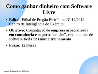 Como ganhar dinheiro com Software
Livre
●

●

●

Edital: Edital de Pregão Eletrônico Nº 14/2012 –
Centro de Inteligência do Exército
Objetivo: Contratação de empresa especializada
em consultoria e suporte “on-site”, em ambiente de
software Red Hat Linux e treinamento
Prazo: 12 meses

Autor: Edson Silva 06/03/14

 