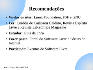 Recomendações
●
●

●
●

●

Visitar os sites: Linux Foundation, FSF e GNU
Ler: Cordéis de Carlisson Galdino, Revista Espírito
Livre e Revista LibreOffice Magazine
Estudar: Guia da Foca
Fazer parte: Portal do Software Livre e Fóruns de
Internet
Participar: Eventos de Software Livre

Autor: Edson Silva 06/03/14

 