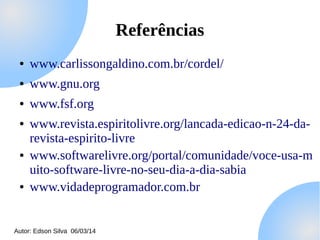 Referências
●

www.carlissongaldino.com.br/cordel/

●

www.gnu.org

●

www.fsf.org

●

●

●

www.revista.espiritolivre.org/lancada-edicao-n-24-darevista-espirito-livre
www.softwarelivre.org/portal/comunidade/voce-usa-m
uito-software-livre-no-seu-dia-a-dia-sabia
www.vidadeprogramador.com.br

Autor: Edson Silva 06/03/14

 
