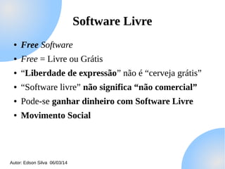 Software Livre
●

Free Software

●

Free = Livre ou Grátis

●

“Liberdade de expressão” não é “cerveja grátis”

●

“Software livre” não significa “não comercial”

●

Pode-se ganhar dinheiro com Software Livre

●

Movimento Social

Autor: Edson Silva 06/03/14

 