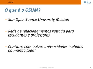 OSUM




O que é o OSUM?
• Sun Open Source University Meetup

• Rede de relacionamentos voltada para
  estudantes e professores

• Contatos com outras universidades e alunos
  do mundo todo!


                   Sun Confidential: Internal Only   19
 