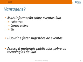 OSUM




Vantagens?
• Mais informação sobre eventos Sun
  > Palestras
  > Cursos online
  > Etc


• Discutir e fazer sugestões de eventos

• Acesso à materiais publicados sobre as
  tecnologias da Sun

                    Sun Confidential: Internal Only   31
 