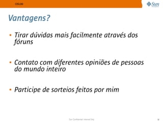 OSUM




Vantagens?
• Tirar dúvidas mais facilmente através dos
  fóruns

• Contato com diferentes opiniões de pessoas
  do mundo inteiro

• Participe de sorteios feitos por mim


                    Sun Confidential: Internal Only   32
 