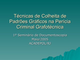 Técnicas de Colheita de Padrões Gráficos na Perícia Criminal Grafotécnica 1º Seminário de Documentoscopia Maio/2005 ACADEPOL/RJ 